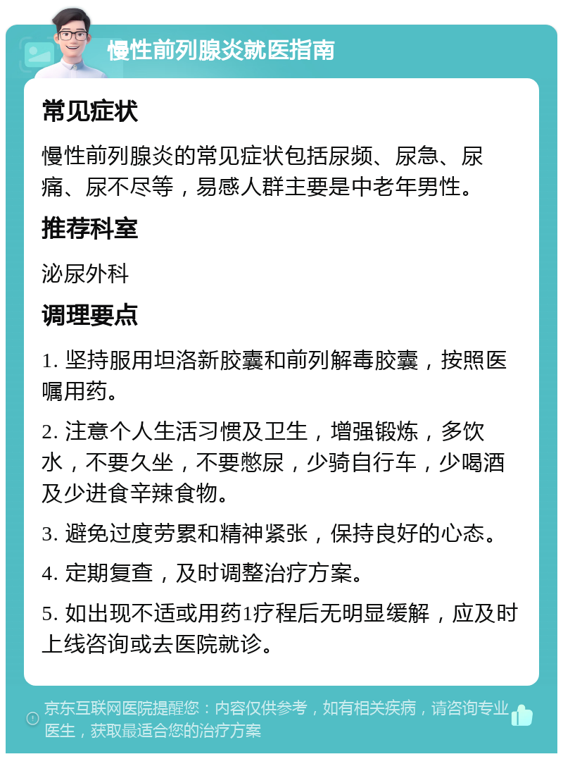 慢性前列腺炎就医指南 常见症状 慢性前列腺炎的常见症状包括尿频、尿急、尿痛、尿不尽等，易感人群主要是中老年男性。 推荐科室 泌尿外科 调理要点 1. 坚持服用坦洛新胶囊和前列解毒胶囊，按照医嘱用药。 2. 注意个人生活习惯及卫生，增强锻炼，多饮水，不要久坐，不要憋尿，少骑自行车，少喝酒及少进食辛辣食物。 3. 避免过度劳累和精神紧张，保持良好的心态。 4. 定期复查，及时调整治疗方案。 5. 如出现不适或用药1疗程后无明显缓解，应及时上线咨询或去医院就诊。