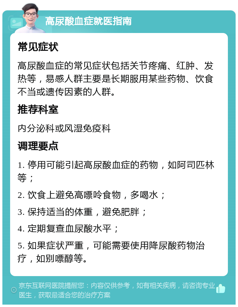 高尿酸血症就医指南 常见症状 高尿酸血症的常见症状包括关节疼痛、红肿、发热等，易感人群主要是长期服用某些药物、饮食不当或遗传因素的人群。 推荐科室 内分泌科或风湿免疫科 调理要点 1. 停用可能引起高尿酸血症的药物，如阿司匹林等； 2. 饮食上避免高嘌呤食物，多喝水； 3. 保持适当的体重，避免肥胖； 4. 定期复查血尿酸水平； 5. 如果症状严重，可能需要使用降尿酸药物治疗，如别嘌醇等。