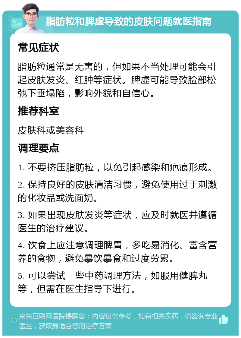 脂肪粒和脾虚导致的皮肤问题就医指南 常见症状 脂肪粒通常是无害的，但如果不当处理可能会引起皮肤发炎、红肿等症状。脾虚可能导致脸部松弛下垂塌陷，影响外貌和自信心。 推荐科室 皮肤科或美容科 调理要点 1. 不要挤压脂肪粒，以免引起感染和疤痕形成。 2. 保持良好的皮肤清洁习惯，避免使用过于刺激的化妆品或洗面奶。 3. 如果出现皮肤发炎等症状，应及时就医并遵循医生的治疗建议。 4. 饮食上应注意调理脾胃，多吃易消化、富含营养的食物，避免暴饮暴食和过度劳累。 5. 可以尝试一些中药调理方法，如服用健脾丸等，但需在医生指导下进行。