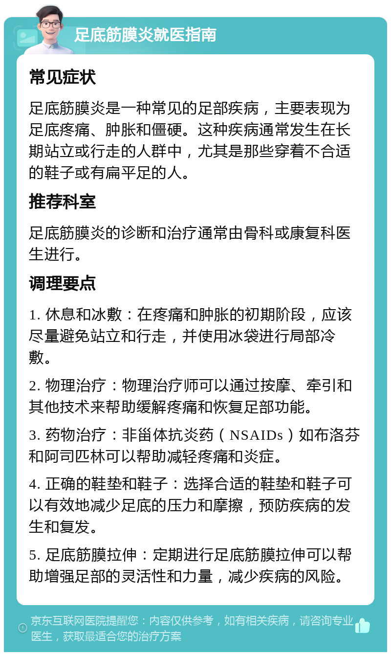 足底筋膜炎就医指南 常见症状 足底筋膜炎是一种常见的足部疾病，主要表现为足底疼痛、肿胀和僵硬。这种疾病通常发生在长期站立或行走的人群中，尤其是那些穿着不合适的鞋子或有扁平足的人。 推荐科室 足底筋膜炎的诊断和治疗通常由骨科或康复科医生进行。 调理要点 1. 休息和冰敷：在疼痛和肿胀的初期阶段，应该尽量避免站立和行走，并使用冰袋进行局部冷敷。 2. 物理治疗：物理治疗师可以通过按摩、牵引和其他技术来帮助缓解疼痛和恢复足部功能。 3. 药物治疗：非甾体抗炎药（NSAIDs）如布洛芬和阿司匹林可以帮助减轻疼痛和炎症。 4. 正确的鞋垫和鞋子：选择合适的鞋垫和鞋子可以有效地减少足底的压力和摩擦，预防疾病的发生和复发。 5. 足底筋膜拉伸：定期进行足底筋膜拉伸可以帮助增强足部的灵活性和力量，减少疾病的风险。