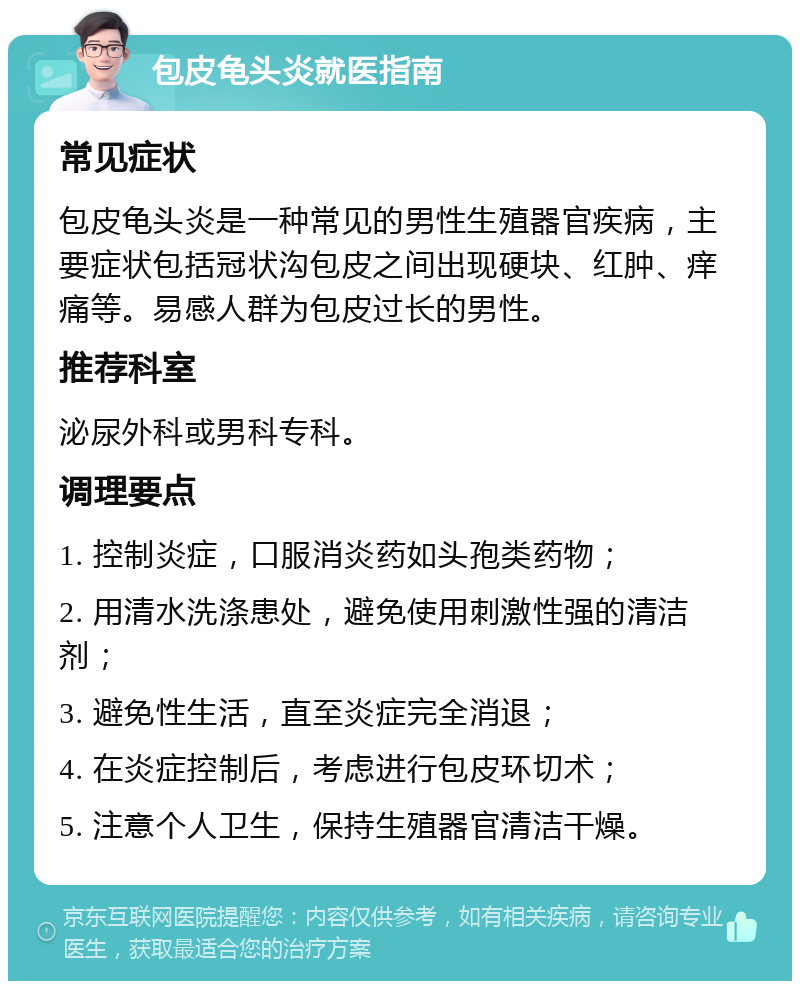 包皮龟头炎就医指南 常见症状 包皮龟头炎是一种常见的男性生殖器官疾病，主要症状包括冠状沟包皮之间出现硬块、红肿、痒痛等。易感人群为包皮过长的男性。 推荐科室 泌尿外科或男科专科。 调理要点 1. 控制炎症，口服消炎药如头孢类药物； 2. 用清水洗涤患处，避免使用刺激性强的清洁剂； 3. 避免性生活，直至炎症完全消退； 4. 在炎症控制后，考虑进行包皮环切术； 5. 注意个人卫生，保持生殖器官清洁干燥。