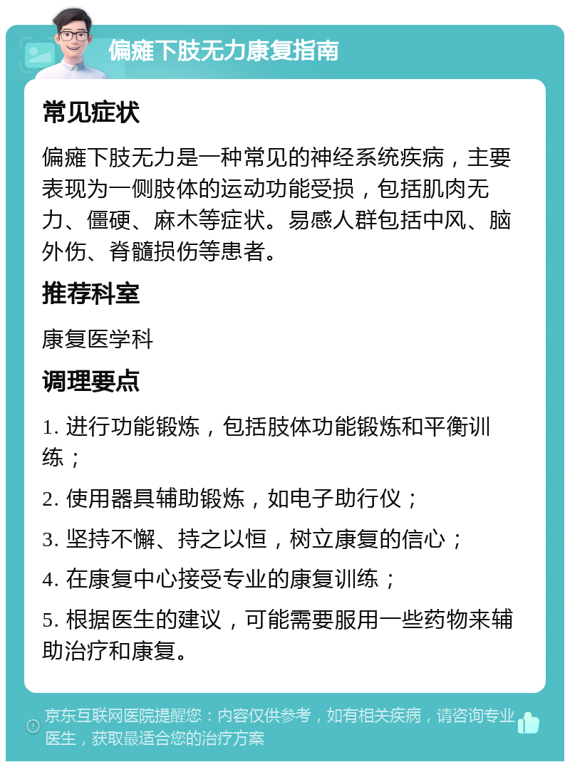 偏瘫下肢无力康复指南 常见症状 偏瘫下肢无力是一种常见的神经系统疾病，主要表现为一侧肢体的运动功能受损，包括肌肉无力、僵硬、麻木等症状。易感人群包括中风、脑外伤、脊髓损伤等患者。 推荐科室 康复医学科 调理要点 1. 进行功能锻炼，包括肢体功能锻炼和平衡训练； 2. 使用器具辅助锻炼，如电子助行仪； 3. 坚持不懈、持之以恒，树立康复的信心； 4. 在康复中心接受专业的康复训练； 5. 根据医生的建议，可能需要服用一些药物来辅助治疗和康复。