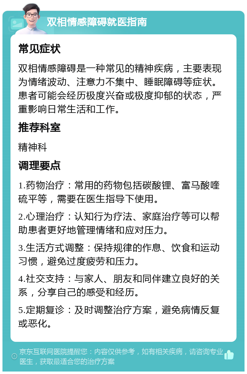 双相情感障碍就医指南 常见症状 双相情感障碍是一种常见的精神疾病，主要表现为情绪波动、注意力不集中、睡眠障碍等症状。患者可能会经历极度兴奋或极度抑郁的状态，严重影响日常生活和工作。 推荐科室 精神科 调理要点 1.药物治疗：常用的药物包括碳酸锂、富马酸喹硫平等，需要在医生指导下使用。 2.心理治疗：认知行为疗法、家庭治疗等可以帮助患者更好地管理情绪和应对压力。 3.生活方式调整：保持规律的作息、饮食和运动习惯，避免过度疲劳和压力。 4.社交支持：与家人、朋友和同伴建立良好的关系，分享自己的感受和经历。 5.定期复诊：及时调整治疗方案，避免病情反复或恶化。