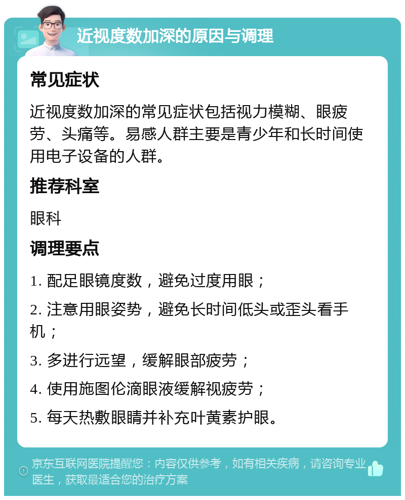 近视度数加深的原因与调理 常见症状 近视度数加深的常见症状包括视力模糊、眼疲劳、头痛等。易感人群主要是青少年和长时间使用电子设备的人群。 推荐科室 眼科 调理要点 1. 配足眼镜度数，避免过度用眼； 2. 注意用眼姿势，避免长时间低头或歪头看手机； 3. 多进行远望，缓解眼部疲劳； 4. 使用施图伦滴眼液缓解视疲劳； 5. 每天热敷眼睛并补充叶黄素护眼。