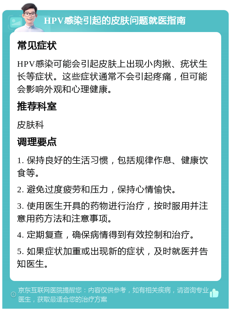 HPV感染引起的皮肤问题就医指南 常见症状 HPV感染可能会引起皮肤上出现小肉揪、疣状生长等症状。这些症状通常不会引起疼痛，但可能会影响外观和心理健康。 推荐科室 皮肤科 调理要点 1. 保持良好的生活习惯，包括规律作息、健康饮食等。 2. 避免过度疲劳和压力，保持心情愉快。 3. 使用医生开具的药物进行治疗，按时服用并注意用药方法和注意事项。 4. 定期复查，确保病情得到有效控制和治疗。 5. 如果症状加重或出现新的症状，及时就医并告知医生。