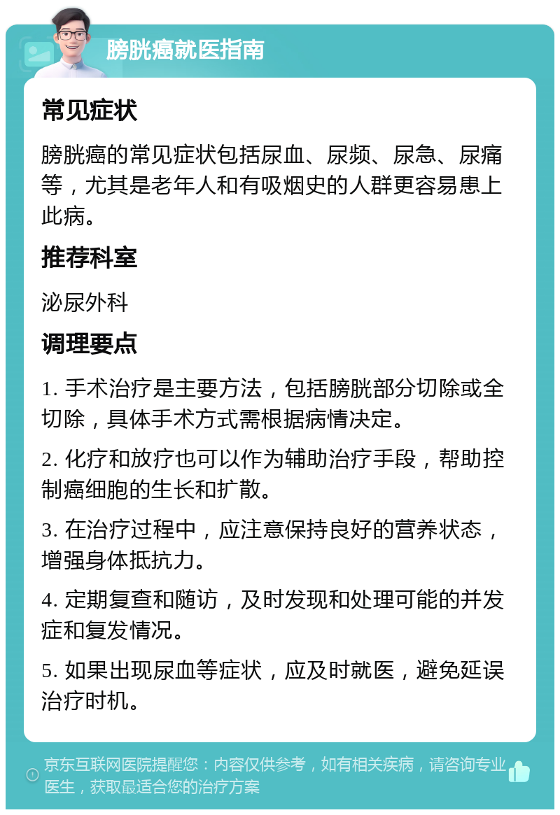 膀胱癌就医指南 常见症状 膀胱癌的常见症状包括尿血、尿频、尿急、尿痛等，尤其是老年人和有吸烟史的人群更容易患上此病。 推荐科室 泌尿外科 调理要点 1. 手术治疗是主要方法，包括膀胱部分切除或全切除，具体手术方式需根据病情决定。 2. 化疗和放疗也可以作为辅助治疗手段，帮助控制癌细胞的生长和扩散。 3. 在治疗过程中，应注意保持良好的营养状态，增强身体抵抗力。 4. 定期复查和随访，及时发现和处理可能的并发症和复发情况。 5. 如果出现尿血等症状，应及时就医，避免延误治疗时机。