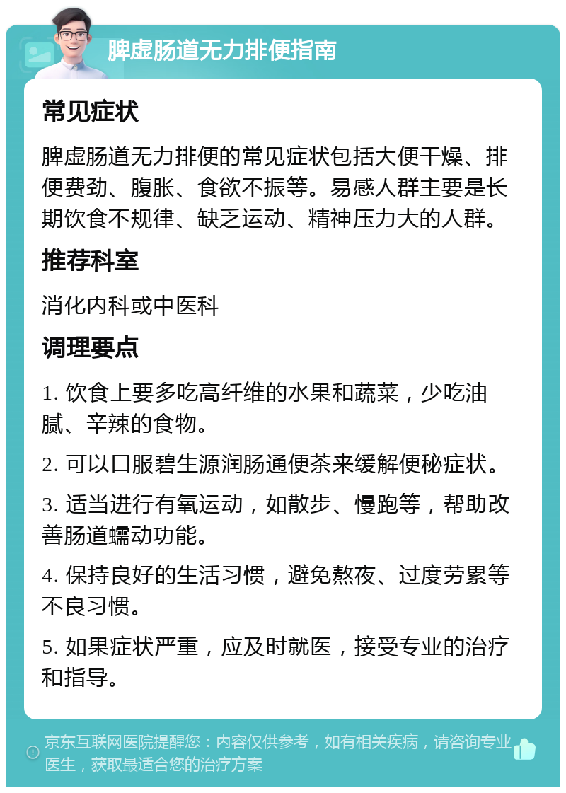 脾虚肠道无力排便指南 常见症状 脾虚肠道无力排便的常见症状包括大便干燥、排便费劲、腹胀、食欲不振等。易感人群主要是长期饮食不规律、缺乏运动、精神压力大的人群。 推荐科室 消化内科或中医科 调理要点 1. 饮食上要多吃高纤维的水果和蔬菜，少吃油腻、辛辣的食物。 2. 可以口服碧生源润肠通便茶来缓解便秘症状。 3. 适当进行有氧运动，如散步、慢跑等，帮助改善肠道蠕动功能。 4. 保持良好的生活习惯，避免熬夜、过度劳累等不良习惯。 5. 如果症状严重，应及时就医，接受专业的治疗和指导。