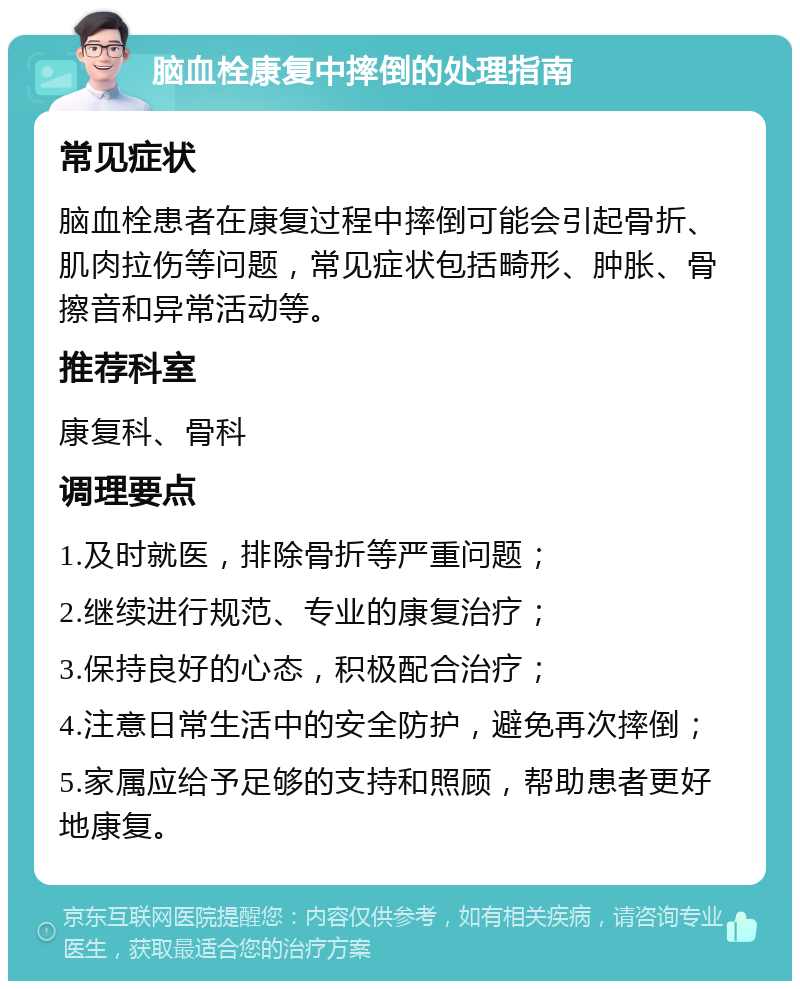 脑血栓康复中摔倒的处理指南 常见症状 脑血栓患者在康复过程中摔倒可能会引起骨折、肌肉拉伤等问题，常见症状包括畸形、肿胀、骨擦音和异常活动等。 推荐科室 康复科、骨科 调理要点 1.及时就医，排除骨折等严重问题； 2.继续进行规范、专业的康复治疗； 3.保持良好的心态，积极配合治疗； 4.注意日常生活中的安全防护，避免再次摔倒； 5.家属应给予足够的支持和照顾，帮助患者更好地康复。