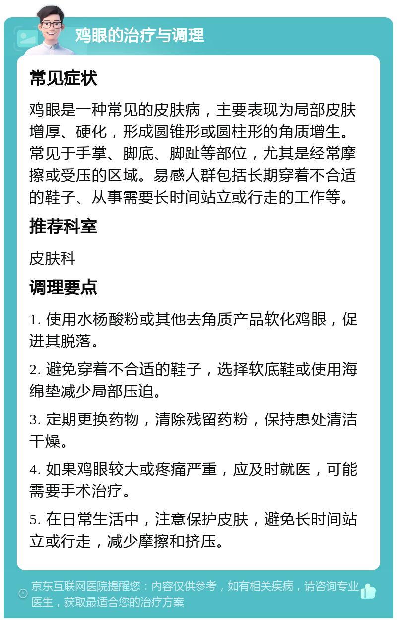 鸡眼的治疗与调理 常见症状 鸡眼是一种常见的皮肤病，主要表现为局部皮肤增厚、硬化，形成圆锥形或圆柱形的角质增生。常见于手掌、脚底、脚趾等部位，尤其是经常摩擦或受压的区域。易感人群包括长期穿着不合适的鞋子、从事需要长时间站立或行走的工作等。 推荐科室 皮肤科 调理要点 1. 使用水杨酸粉或其他去角质产品软化鸡眼，促进其脱落。 2. 避免穿着不合适的鞋子，选择软底鞋或使用海绵垫减少局部压迫。 3. 定期更换药物，清除残留药粉，保持患处清洁干燥。 4. 如果鸡眼较大或疼痛严重，应及时就医，可能需要手术治疗。 5. 在日常生活中，注意保护皮肤，避免长时间站立或行走，减少摩擦和挤压。