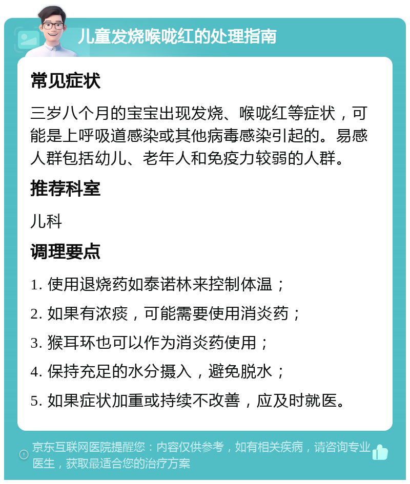 儿童发烧喉咙红的处理指南 常见症状 三岁八个月的宝宝出现发烧、喉咙红等症状，可能是上呼吸道感染或其他病毒感染引起的。易感人群包括幼儿、老年人和免疫力较弱的人群。 推荐科室 儿科 调理要点 1. 使用退烧药如泰诺林来控制体温； 2. 如果有浓痰，可能需要使用消炎药； 3. 猴耳环也可以作为消炎药使用； 4. 保持充足的水分摄入，避免脱水； 5. 如果症状加重或持续不改善，应及时就医。