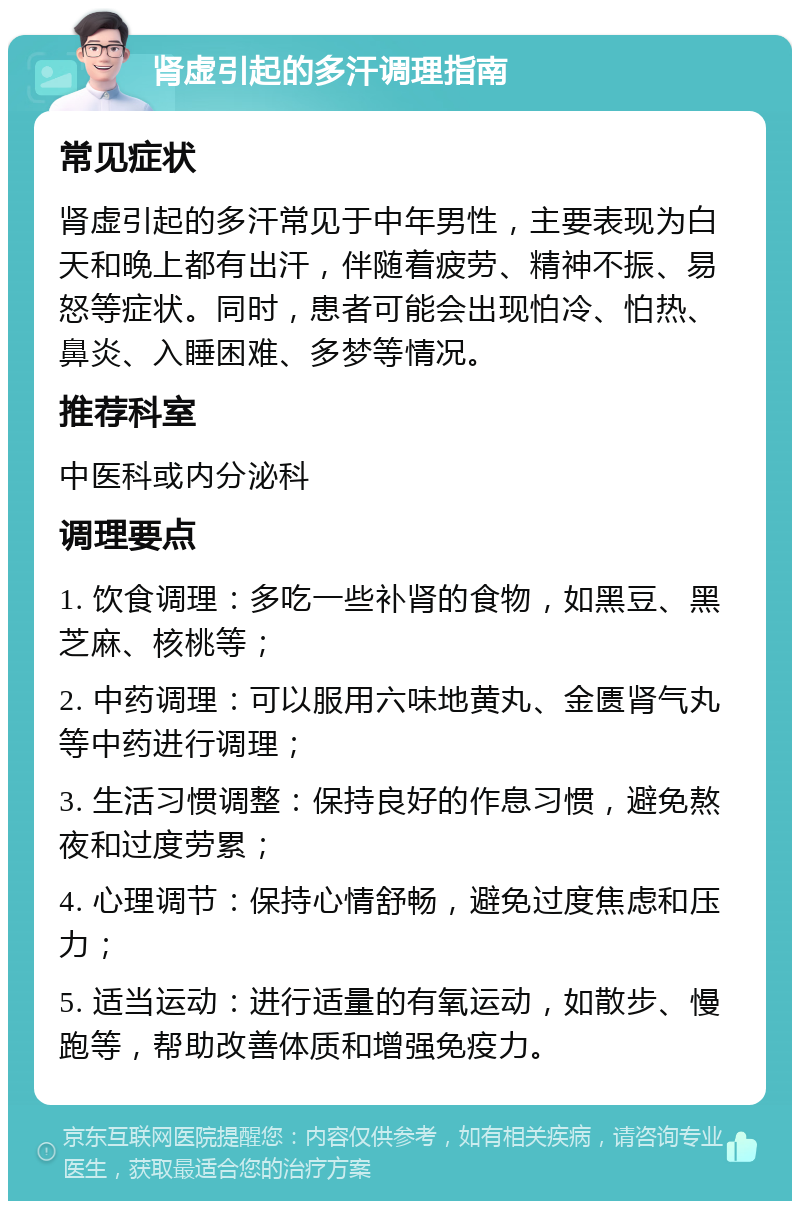 肾虚引起的多汗调理指南 常见症状 肾虚引起的多汗常见于中年男性，主要表现为白天和晚上都有出汗，伴随着疲劳、精神不振、易怒等症状。同时，患者可能会出现怕冷、怕热、鼻炎、入睡困难、多梦等情况。 推荐科室 中医科或内分泌科 调理要点 1. 饮食调理：多吃一些补肾的食物，如黑豆、黑芝麻、核桃等； 2. 中药调理：可以服用六味地黄丸、金匮肾气丸等中药进行调理； 3. 生活习惯调整：保持良好的作息习惯，避免熬夜和过度劳累； 4. 心理调节：保持心情舒畅，避免过度焦虑和压力； 5. 适当运动：进行适量的有氧运动，如散步、慢跑等，帮助改善体质和增强免疫力。