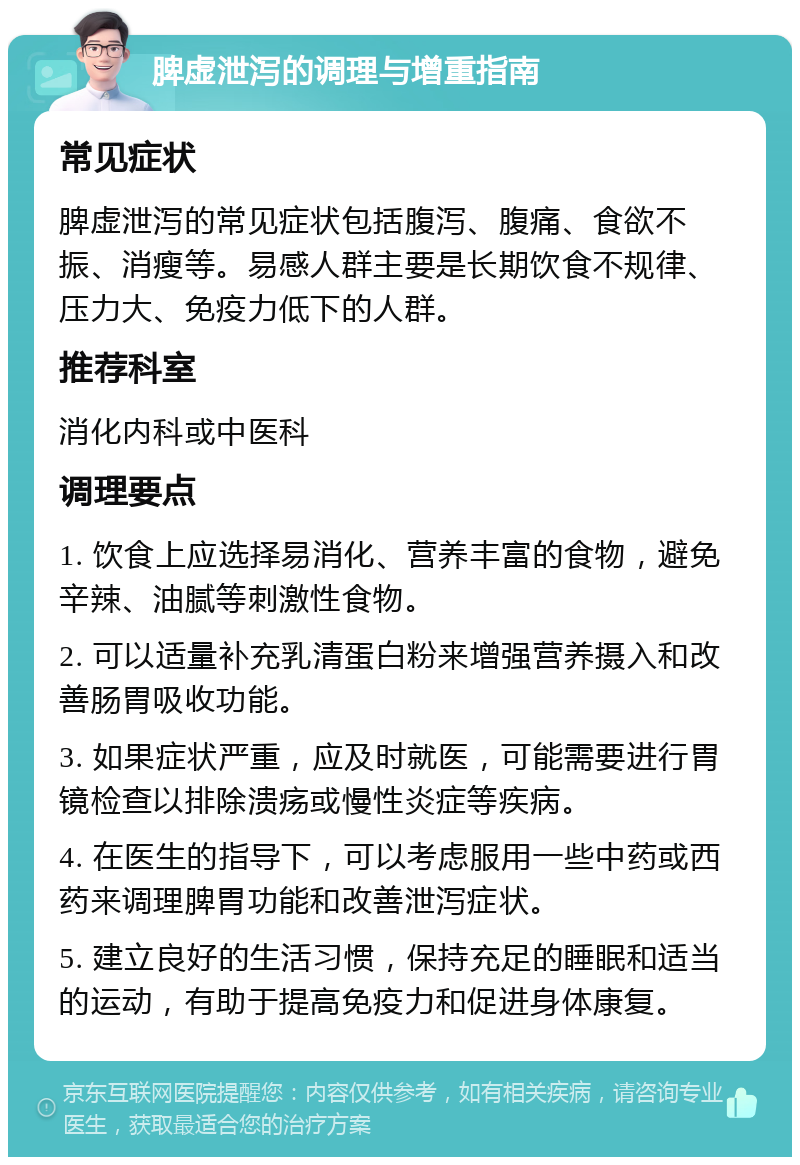 脾虚泄泻的调理与增重指南 常见症状 脾虚泄泻的常见症状包括腹泻、腹痛、食欲不振、消瘦等。易感人群主要是长期饮食不规律、压力大、免疫力低下的人群。 推荐科室 消化内科或中医科 调理要点 1. 饮食上应选择易消化、营养丰富的食物，避免辛辣、油腻等刺激性食物。 2. 可以适量补充乳清蛋白粉来增强营养摄入和改善肠胃吸收功能。 3. 如果症状严重，应及时就医，可能需要进行胃镜检查以排除溃疡或慢性炎症等疾病。 4. 在医生的指导下，可以考虑服用一些中药或西药来调理脾胃功能和改善泄泻症状。 5. 建立良好的生活习惯，保持充足的睡眠和适当的运动，有助于提高免疫力和促进身体康复。