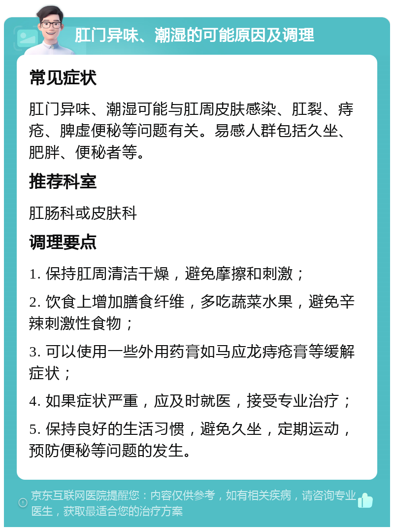 肛门异味、潮湿的可能原因及调理 常见症状 肛门异味、潮湿可能与肛周皮肤感染、肛裂、痔疮、脾虚便秘等问题有关。易感人群包括久坐、肥胖、便秘者等。 推荐科室 肛肠科或皮肤科 调理要点 1. 保持肛周清洁干燥，避免摩擦和刺激； 2. 饮食上增加膳食纤维，多吃蔬菜水果，避免辛辣刺激性食物； 3. 可以使用一些外用药膏如马应龙痔疮膏等缓解症状； 4. 如果症状严重，应及时就医，接受专业治疗； 5. 保持良好的生活习惯，避免久坐，定期运动，预防便秘等问题的发生。