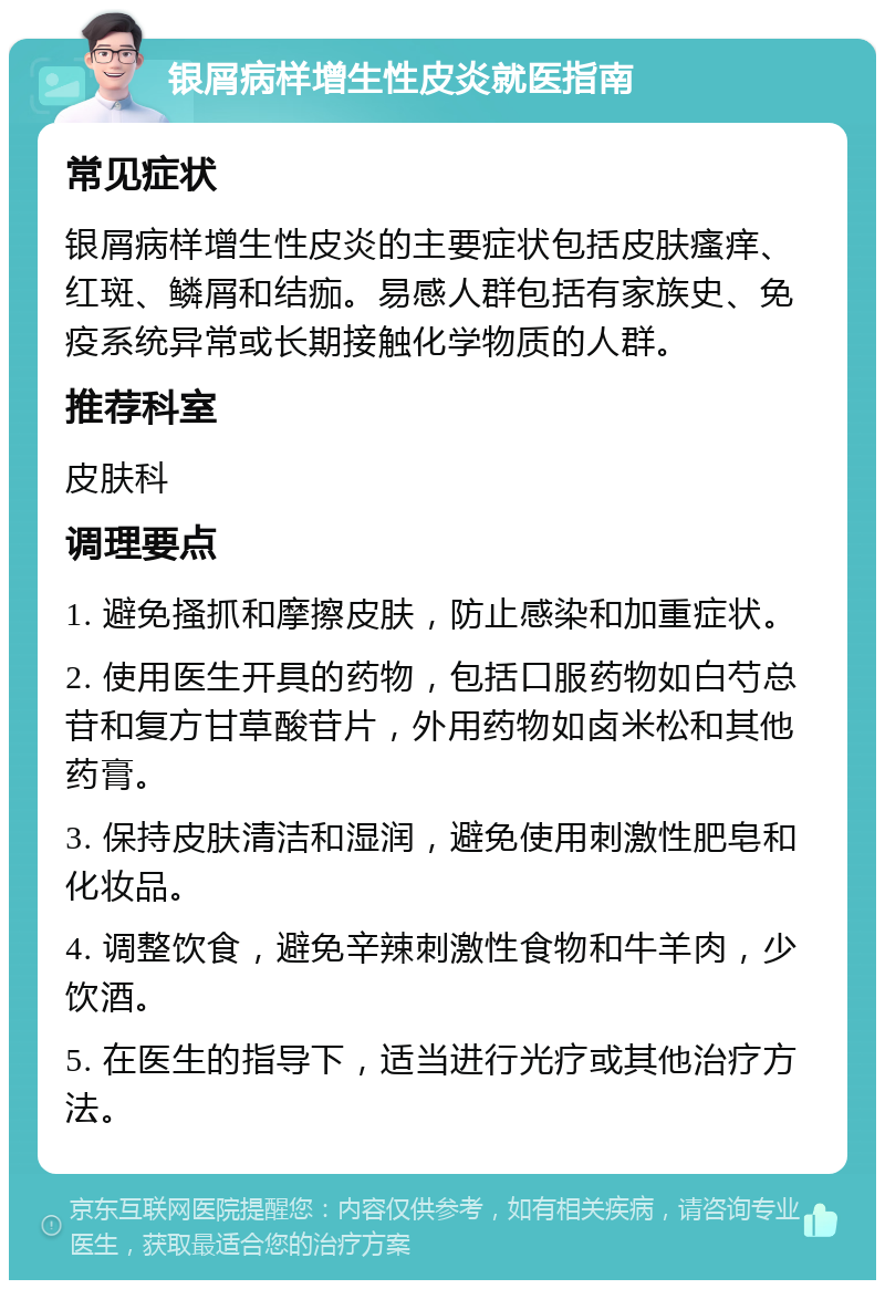 银屑病样增生性皮炎就医指南 常见症状 银屑病样增生性皮炎的主要症状包括皮肤瘙痒、红斑、鳞屑和结痂。易感人群包括有家族史、免疫系统异常或长期接触化学物质的人群。 推荐科室 皮肤科 调理要点 1. 避免搔抓和摩擦皮肤，防止感染和加重症状。 2. 使用医生开具的药物，包括口服药物如白芍总苷和复方甘草酸苷片，外用药物如卤米松和其他药膏。 3. 保持皮肤清洁和湿润，避免使用刺激性肥皂和化妆品。 4. 调整饮食，避免辛辣刺激性食物和牛羊肉，少饮酒。 5. 在医生的指导下，适当进行光疗或其他治疗方法。