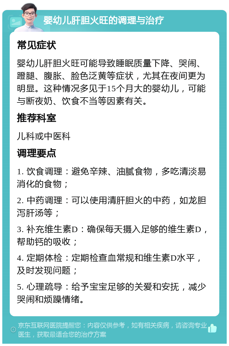 婴幼儿肝胆火旺的调理与治疗 常见症状 婴幼儿肝胆火旺可能导致睡眠质量下降、哭闹、蹬腿、腹胀、脸色泛黄等症状，尤其在夜间更为明显。这种情况多见于15个月大的婴幼儿，可能与断夜奶、饮食不当等因素有关。 推荐科室 儿科或中医科 调理要点 1. 饮食调理：避免辛辣、油腻食物，多吃清淡易消化的食物； 2. 中药调理：可以使用清肝胆火的中药，如龙胆泻肝汤等； 3. 补充维生素D：确保每天摄入足够的维生素D，帮助钙的吸收； 4. 定期体检：定期检查血常规和维生素D水平，及时发现问题； 5. 心理疏导：给予宝宝足够的关爱和安抚，减少哭闹和烦躁情绪。