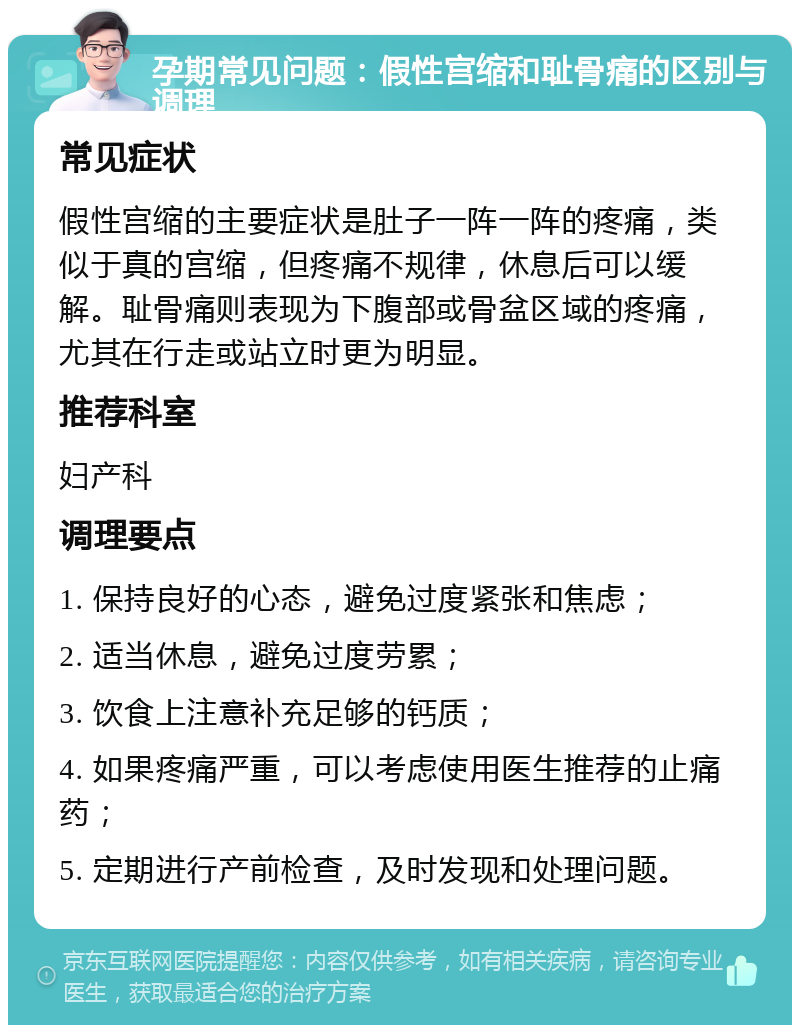 孕期常见问题：假性宫缩和耻骨痛的区别与调理 常见症状 假性宫缩的主要症状是肚子一阵一阵的疼痛，类似于真的宫缩，但疼痛不规律，休息后可以缓解。耻骨痛则表现为下腹部或骨盆区域的疼痛，尤其在行走或站立时更为明显。 推荐科室 妇产科 调理要点 1. 保持良好的心态，避免过度紧张和焦虑； 2. 适当休息，避免过度劳累； 3. 饮食上注意补充足够的钙质； 4. 如果疼痛严重，可以考虑使用医生推荐的止痛药； 5. 定期进行产前检查，及时发现和处理问题。