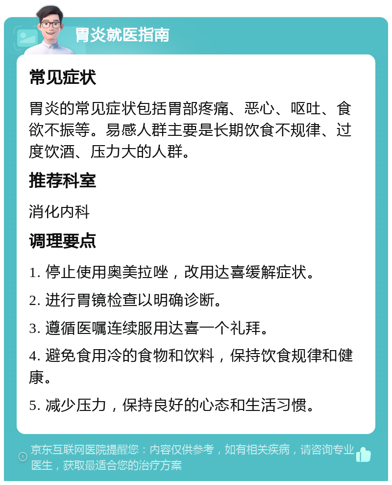 胃炎就医指南 常见症状 胃炎的常见症状包括胃部疼痛、恶心、呕吐、食欲不振等。易感人群主要是长期饮食不规律、过度饮酒、压力大的人群。 推荐科室 消化内科 调理要点 1. 停止使用奥美拉唑，改用达喜缓解症状。 2. 进行胃镜检查以明确诊断。 3. 遵循医嘱连续服用达喜一个礼拜。 4. 避免食用冷的食物和饮料，保持饮食规律和健康。 5. 减少压力，保持良好的心态和生活习惯。