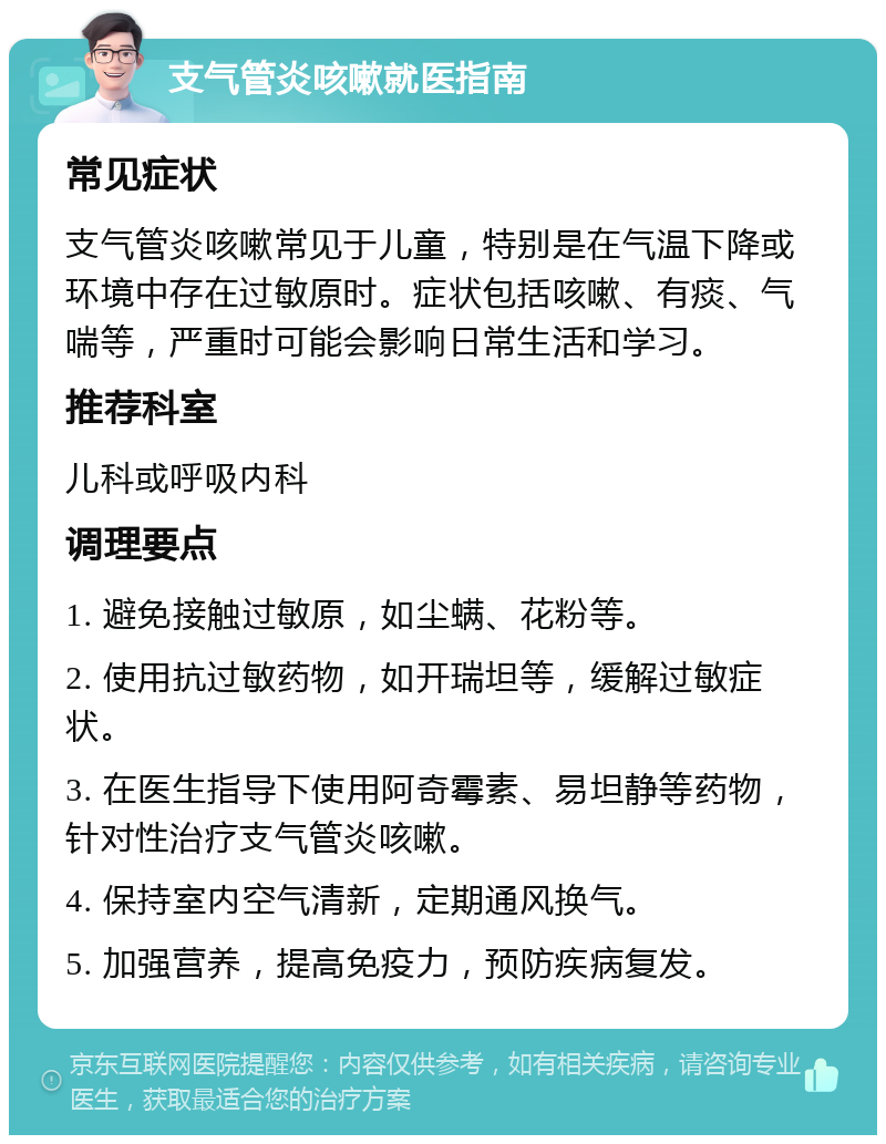 支气管炎咳嗽就医指南 常见症状 支气管炎咳嗽常见于儿童，特别是在气温下降或环境中存在过敏原时。症状包括咳嗽、有痰、气喘等，严重时可能会影响日常生活和学习。 推荐科室 儿科或呼吸内科 调理要点 1. 避免接触过敏原，如尘螨、花粉等。 2. 使用抗过敏药物，如开瑞坦等，缓解过敏症状。 3. 在医生指导下使用阿奇霉素、易坦静等药物，针对性治疗支气管炎咳嗽。 4. 保持室内空气清新，定期通风换气。 5. 加强营养，提高免疫力，预防疾病复发。