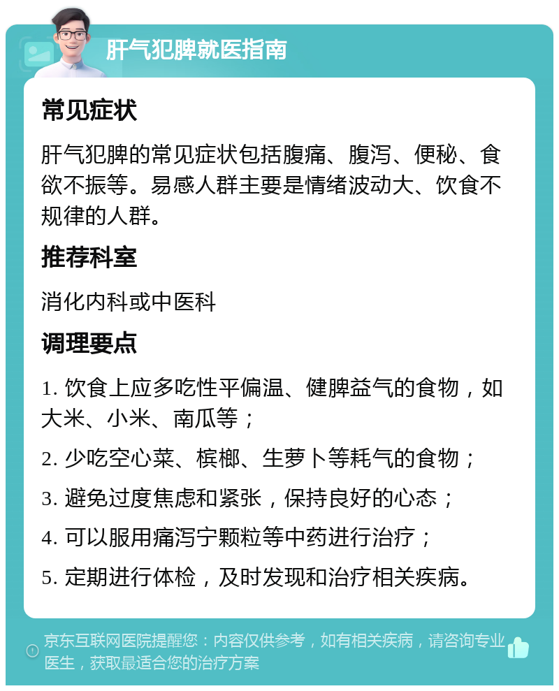 肝气犯脾就医指南 常见症状 肝气犯脾的常见症状包括腹痛、腹泻、便秘、食欲不振等。易感人群主要是情绪波动大、饮食不规律的人群。 推荐科室 消化内科或中医科 调理要点 1. 饮食上应多吃性平偏温、健脾益气的食物，如大米、小米、南瓜等； 2. 少吃空心菜、槟榔、生萝卜等耗气的食物； 3. 避免过度焦虑和紧张，保持良好的心态； 4. 可以服用痛泻宁颗粒等中药进行治疗； 5. 定期进行体检，及时发现和治疗相关疾病。