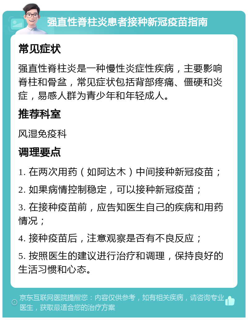 强直性脊柱炎患者接种新冠疫苗指南 常见症状 强直性脊柱炎是一种慢性炎症性疾病，主要影响脊柱和骨盆，常见症状包括背部疼痛、僵硬和炎症，易感人群为青少年和年轻成人。 推荐科室 风湿免疫科 调理要点 1. 在两次用药（如阿达木）中间接种新冠疫苗； 2. 如果病情控制稳定，可以接种新冠疫苗； 3. 在接种疫苗前，应告知医生自己的疾病和用药情况； 4. 接种疫苗后，注意观察是否有不良反应； 5. 按照医生的建议进行治疗和调理，保持良好的生活习惯和心态。