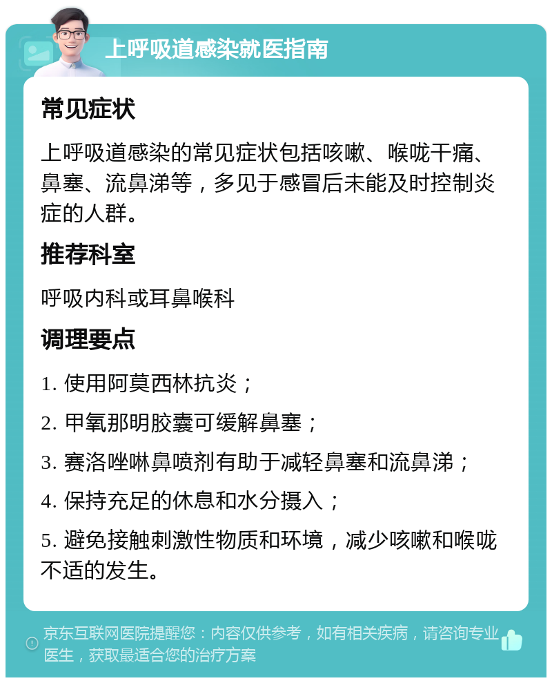 上呼吸道感染就医指南 常见症状 上呼吸道感染的常见症状包括咳嗽、喉咙干痛、鼻塞、流鼻涕等，多见于感冒后未能及时控制炎症的人群。 推荐科室 呼吸内科或耳鼻喉科 调理要点 1. 使用阿莫西林抗炎； 2. 甲氧那明胶囊可缓解鼻塞； 3. 赛洛唑啉鼻喷剂有助于减轻鼻塞和流鼻涕； 4. 保持充足的休息和水分摄入； 5. 避免接触刺激性物质和环境，减少咳嗽和喉咙不适的发生。