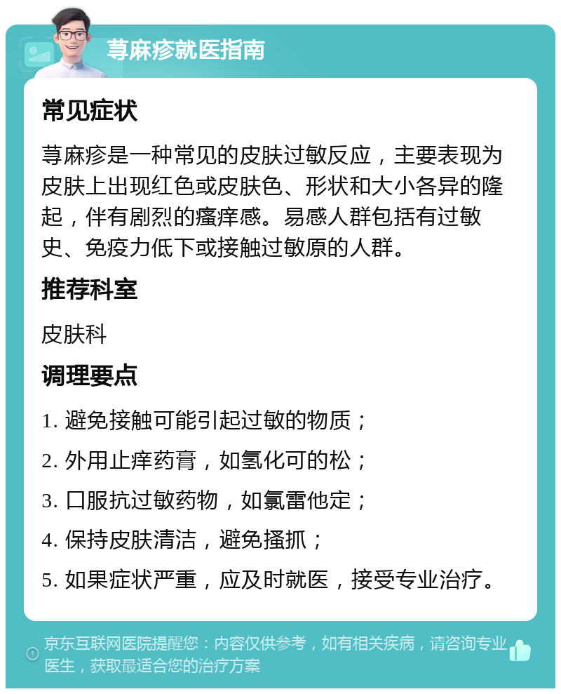 荨麻疹就医指南 常见症状 荨麻疹是一种常见的皮肤过敏反应，主要表现为皮肤上出现红色或皮肤色、形状和大小各异的隆起，伴有剧烈的瘙痒感。易感人群包括有过敏史、免疫力低下或接触过敏原的人群。 推荐科室 皮肤科 调理要点 1. 避免接触可能引起过敏的物质； 2. 外用止痒药膏，如氢化可的松； 3. 口服抗过敏药物，如氯雷他定； 4. 保持皮肤清洁，避免搔抓； 5. 如果症状严重，应及时就医，接受专业治疗。