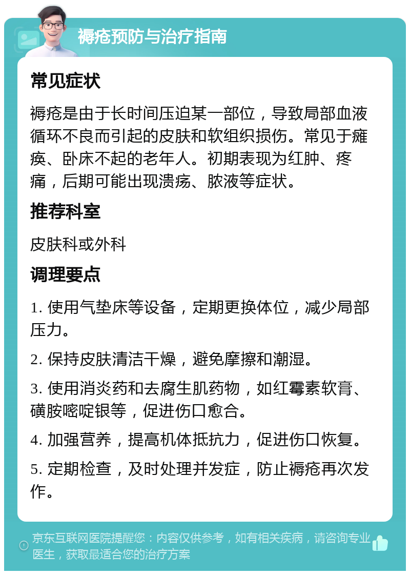 褥疮预防与治疗指南 常见症状 褥疮是由于长时间压迫某一部位，导致局部血液循环不良而引起的皮肤和软组织损伤。常见于瘫痪、卧床不起的老年人。初期表现为红肿、疼痛，后期可能出现溃疡、脓液等症状。 推荐科室 皮肤科或外科 调理要点 1. 使用气垫床等设备，定期更换体位，减少局部压力。 2. 保持皮肤清洁干燥，避免摩擦和潮湿。 3. 使用消炎药和去腐生肌药物，如红霉素软膏、磺胺嘧啶银等，促进伤口愈合。 4. 加强营养，提高机体抵抗力，促进伤口恢复。 5. 定期检查，及时处理并发症，防止褥疮再次发作。