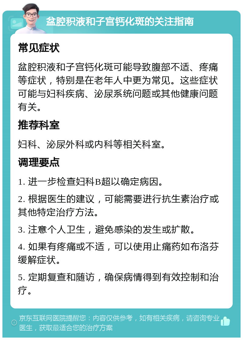 盆腔积液和子宫钙化斑的关注指南 常见症状 盆腔积液和子宫钙化斑可能导致腹部不适、疼痛等症状，特别是在老年人中更为常见。这些症状可能与妇科疾病、泌尿系统问题或其他健康问题有关。 推荐科室 妇科、泌尿外科或内科等相关科室。 调理要点 1. 进一步检查妇科B超以确定病因。 2. 根据医生的建议，可能需要进行抗生素治疗或其他特定治疗方法。 3. 注意个人卫生，避免感染的发生或扩散。 4. 如果有疼痛或不适，可以使用止痛药如布洛芬缓解症状。 5. 定期复查和随访，确保病情得到有效控制和治疗。