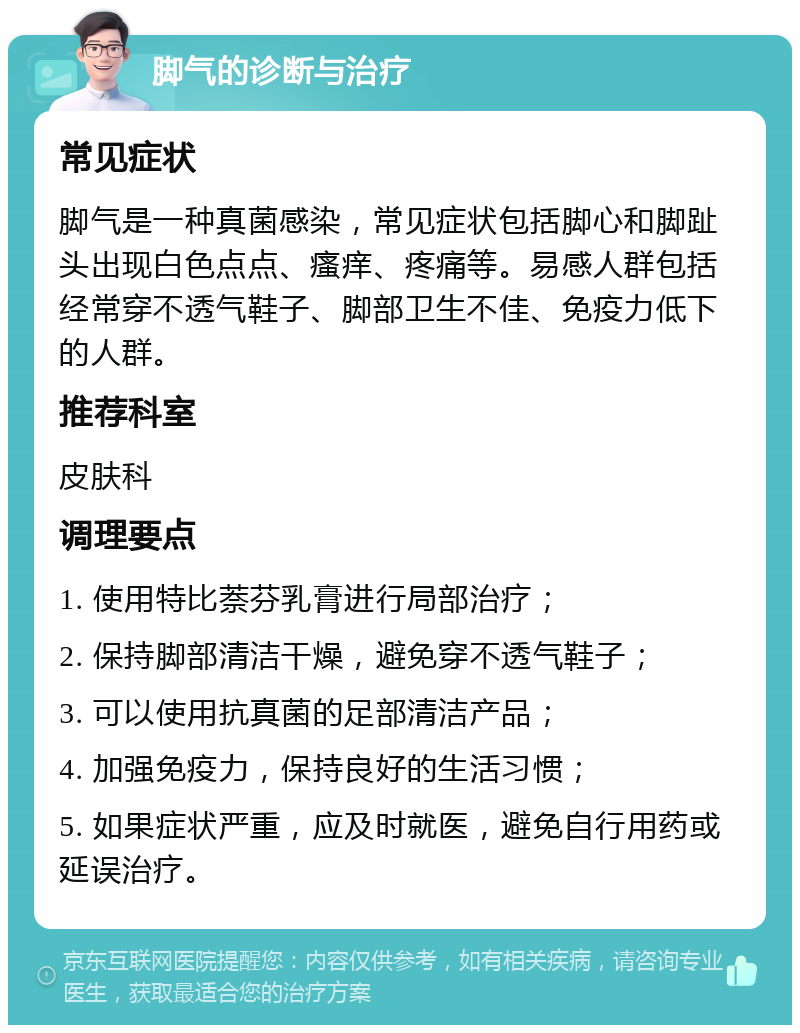 脚气的诊断与治疗 常见症状 脚气是一种真菌感染，常见症状包括脚心和脚趾头出现白色点点、瘙痒、疼痛等。易感人群包括经常穿不透气鞋子、脚部卫生不佳、免疫力低下的人群。 推荐科室 皮肤科 调理要点 1. 使用特比萘芬乳膏进行局部治疗； 2. 保持脚部清洁干燥，避免穿不透气鞋子； 3. 可以使用抗真菌的足部清洁产品； 4. 加强免疫力，保持良好的生活习惯； 5. 如果症状严重，应及时就医，避免自行用药或延误治疗。