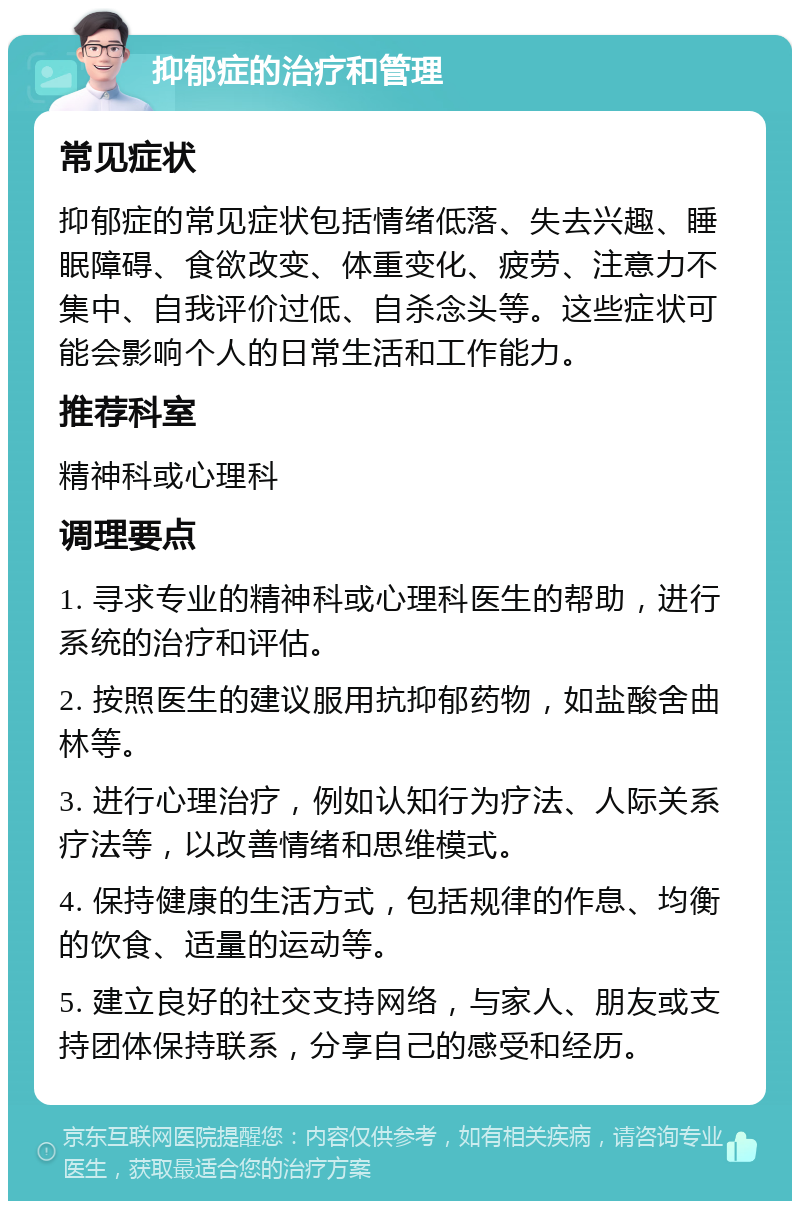 抑郁症的治疗和管理 常见症状 抑郁症的常见症状包括情绪低落、失去兴趣、睡眠障碍、食欲改变、体重变化、疲劳、注意力不集中、自我评价过低、自杀念头等。这些症状可能会影响个人的日常生活和工作能力。 推荐科室 精神科或心理科 调理要点 1. 寻求专业的精神科或心理科医生的帮助，进行系统的治疗和评估。 2. 按照医生的建议服用抗抑郁药物，如盐酸舍曲林等。 3. 进行心理治疗，例如认知行为疗法、人际关系疗法等，以改善情绪和思维模式。 4. 保持健康的生活方式，包括规律的作息、均衡的饮食、适量的运动等。 5. 建立良好的社交支持网络，与家人、朋友或支持团体保持联系，分享自己的感受和经历。