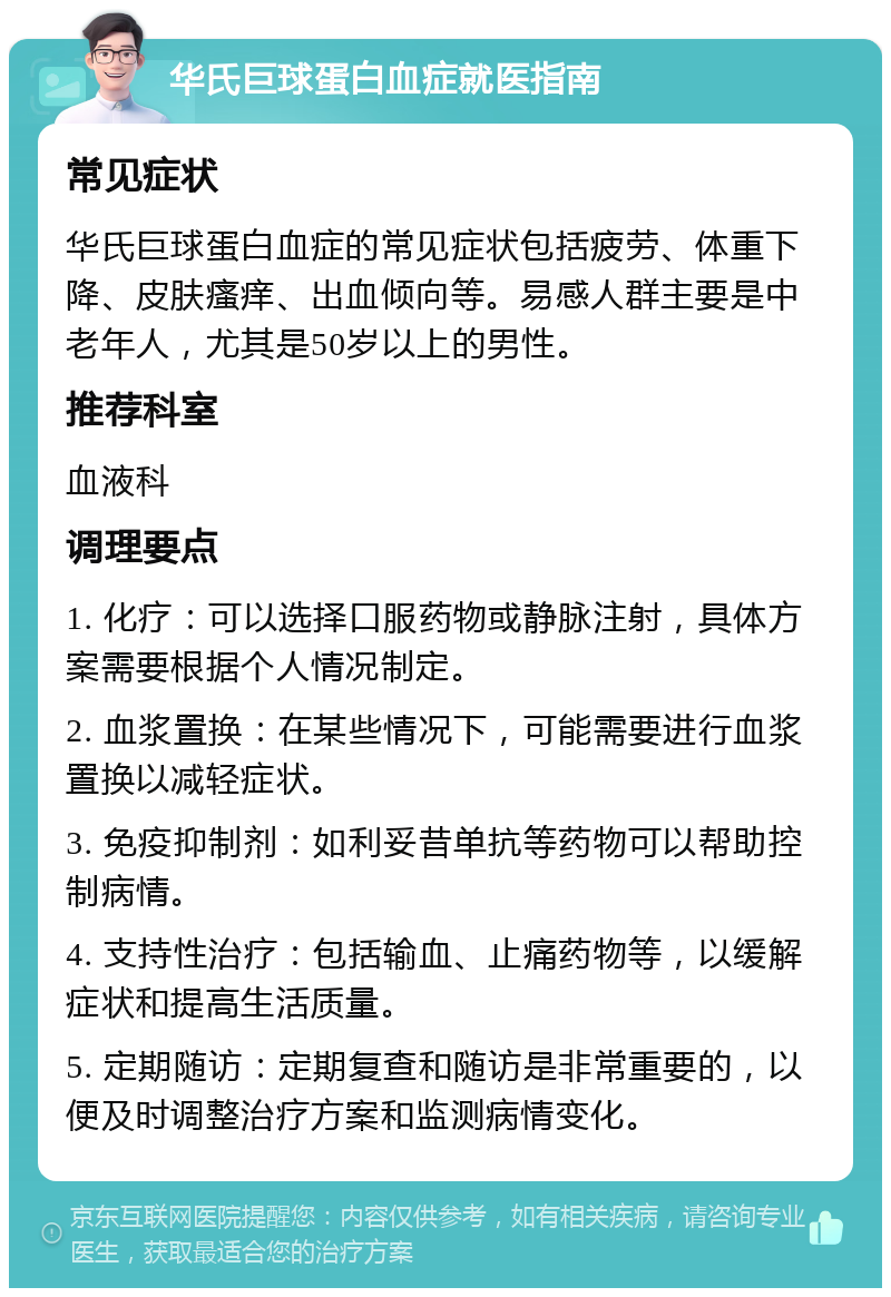 华氏巨球蛋白血症就医指南 常见症状 华氏巨球蛋白血症的常见症状包括疲劳、体重下降、皮肤瘙痒、出血倾向等。易感人群主要是中老年人，尤其是50岁以上的男性。 推荐科室 血液科 调理要点 1. 化疗：可以选择口服药物或静脉注射，具体方案需要根据个人情况制定。 2. 血浆置换：在某些情况下，可能需要进行血浆置换以减轻症状。 3. 免疫抑制剂：如利妥昔单抗等药物可以帮助控制病情。 4. 支持性治疗：包括输血、止痛药物等，以缓解症状和提高生活质量。 5. 定期随访：定期复查和随访是非常重要的，以便及时调整治疗方案和监测病情变化。