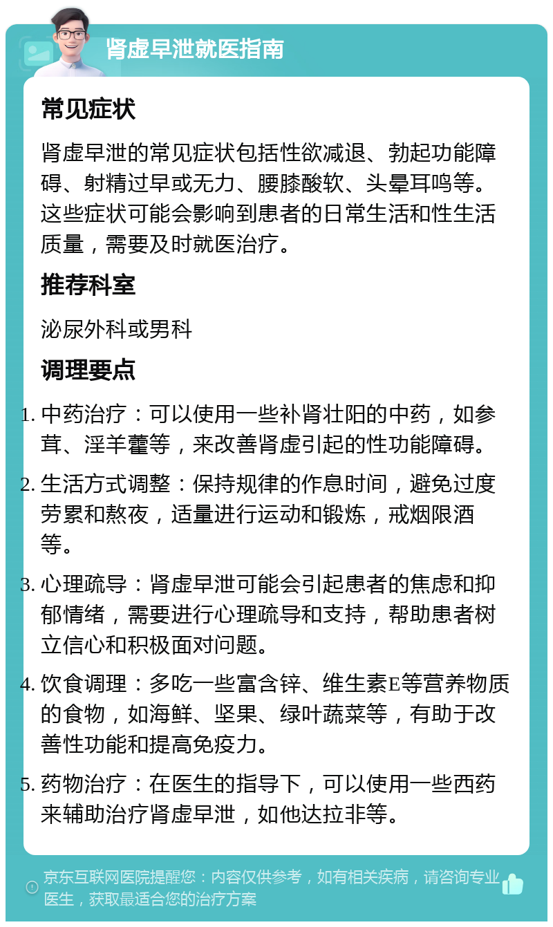 肾虚早泄就医指南 常见症状 肾虚早泄的常见症状包括性欲减退、勃起功能障碍、射精过早或无力、腰膝酸软、头晕耳鸣等。这些症状可能会影响到患者的日常生活和性生活质量，需要及时就医治疗。 推荐科室 泌尿外科或男科 调理要点 中药治疗：可以使用一些补肾壮阳的中药，如参茸、淫羊藿等，来改善肾虚引起的性功能障碍。 生活方式调整：保持规律的作息时间，避免过度劳累和熬夜，适量进行运动和锻炼，戒烟限酒等。 心理疏导：肾虚早泄可能会引起患者的焦虑和抑郁情绪，需要进行心理疏导和支持，帮助患者树立信心和积极面对问题。 饮食调理：多吃一些富含锌、维生素E等营养物质的食物，如海鲜、坚果、绿叶蔬菜等，有助于改善性功能和提高免疫力。 药物治疗：在医生的指导下，可以使用一些西药来辅助治疗肾虚早泄，如他达拉非等。