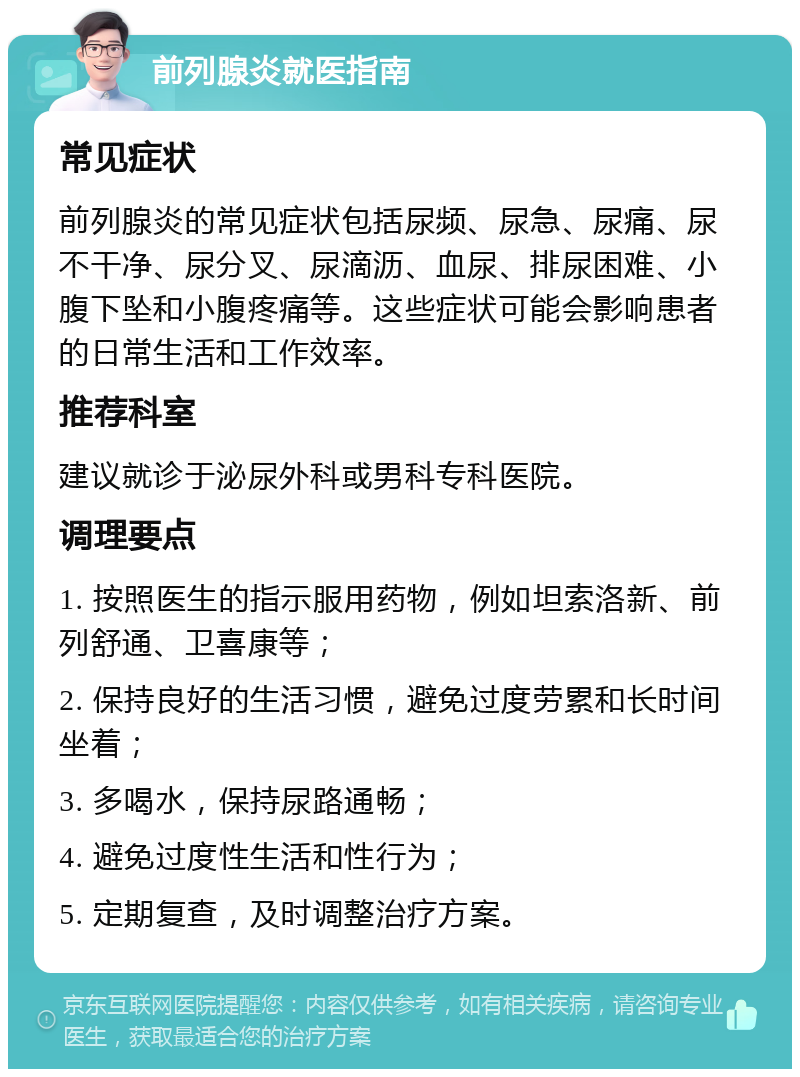 前列腺炎就医指南 常见症状 前列腺炎的常见症状包括尿频、尿急、尿痛、尿不干净、尿分叉、尿滴沥、血尿、排尿困难、小腹下坠和小腹疼痛等。这些症状可能会影响患者的日常生活和工作效率。 推荐科室 建议就诊于泌尿外科或男科专科医院。 调理要点 1. 按照医生的指示服用药物，例如坦索洛新、前列舒通、卫喜康等； 2. 保持良好的生活习惯，避免过度劳累和长时间坐着； 3. 多喝水，保持尿路通畅； 4. 避免过度性生活和性行为； 5. 定期复查，及时调整治疗方案。