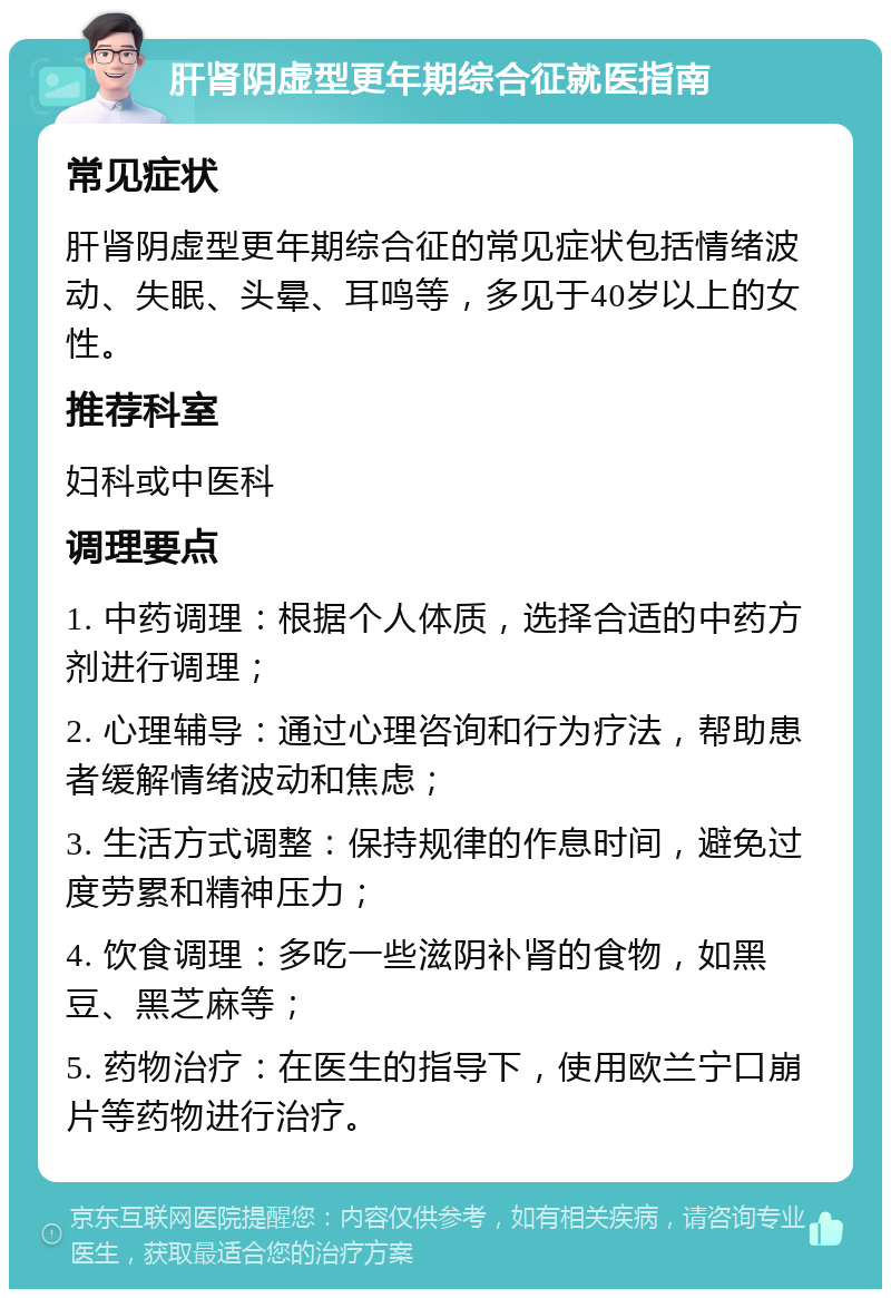 肝肾阴虚型更年期综合征就医指南 常见症状 肝肾阴虚型更年期综合征的常见症状包括情绪波动、失眠、头晕、耳鸣等，多见于40岁以上的女性。 推荐科室 妇科或中医科 调理要点 1. 中药调理：根据个人体质，选择合适的中药方剂进行调理； 2. 心理辅导：通过心理咨询和行为疗法，帮助患者缓解情绪波动和焦虑； 3. 生活方式调整：保持规律的作息时间，避免过度劳累和精神压力； 4. 饮食调理：多吃一些滋阴补肾的食物，如黑豆、黑芝麻等； 5. 药物治疗：在医生的指导下，使用欧兰宁口崩片等药物进行治疗。