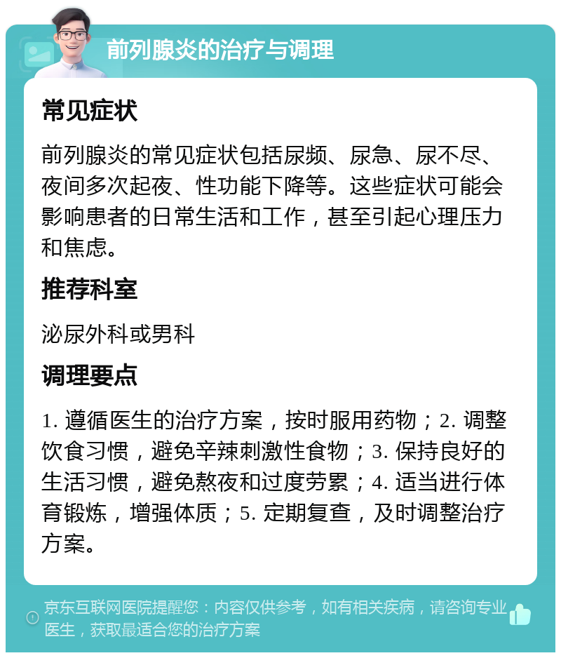 前列腺炎的治疗与调理 常见症状 前列腺炎的常见症状包括尿频、尿急、尿不尽、夜间多次起夜、性功能下降等。这些症状可能会影响患者的日常生活和工作，甚至引起心理压力和焦虑。 推荐科室 泌尿外科或男科 调理要点 1. 遵循医生的治疗方案，按时服用药物；2. 调整饮食习惯，避免辛辣刺激性食物；3. 保持良好的生活习惯，避免熬夜和过度劳累；4. 适当进行体育锻炼，增强体质；5. 定期复查，及时调整治疗方案。