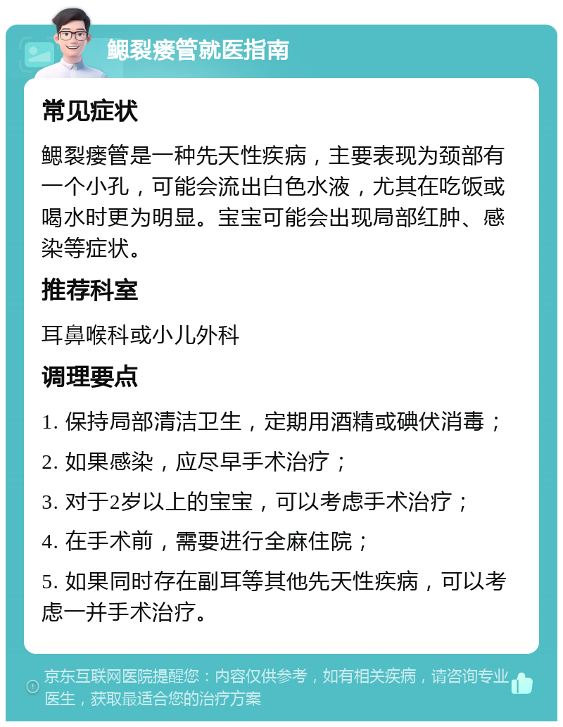 鳃裂瘘管就医指南 常见症状 鳃裂瘘管是一种先天性疾病，主要表现为颈部有一个小孔，可能会流出白色水液，尤其在吃饭或喝水时更为明显。宝宝可能会出现局部红肿、感染等症状。 推荐科室 耳鼻喉科或小儿外科 调理要点 1. 保持局部清洁卫生，定期用酒精或碘伏消毒； 2. 如果感染，应尽早手术治疗； 3. 对于2岁以上的宝宝，可以考虑手术治疗； 4. 在手术前，需要进行全麻住院； 5. 如果同时存在副耳等其他先天性疾病，可以考虑一并手术治疗。