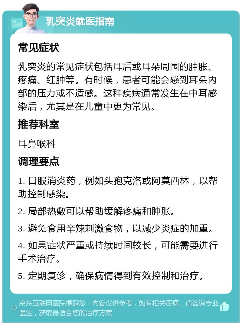 乳突炎就医指南 常见症状 乳突炎的常见症状包括耳后或耳朵周围的肿胀、疼痛、红肿等。有时候，患者可能会感到耳朵内部的压力或不适感。这种疾病通常发生在中耳感染后，尤其是在儿童中更为常见。 推荐科室 耳鼻喉科 调理要点 1. 口服消炎药，例如头孢克洛或阿莫西林，以帮助控制感染。 2. 局部热敷可以帮助缓解疼痛和肿胀。 3. 避免食用辛辣刺激食物，以减少炎症的加重。 4. 如果症状严重或持续时间较长，可能需要进行手术治疗。 5. 定期复诊，确保病情得到有效控制和治疗。