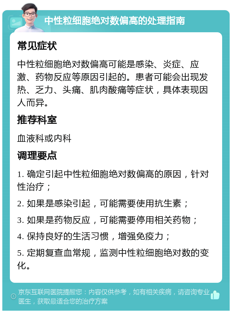 中性粒细胞绝对数偏高的处理指南 常见症状 中性粒细胞绝对数偏高可能是感染、炎症、应激、药物反应等原因引起的。患者可能会出现发热、乏力、头痛、肌肉酸痛等症状，具体表现因人而异。 推荐科室 血液科或内科 调理要点 1. 确定引起中性粒细胞绝对数偏高的原因，针对性治疗； 2. 如果是感染引起，可能需要使用抗生素； 3. 如果是药物反应，可能需要停用相关药物； 4. 保持良好的生活习惯，增强免疫力； 5. 定期复查血常规，监测中性粒细胞绝对数的变化。