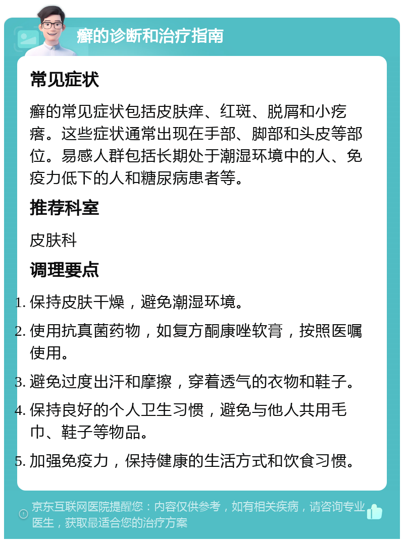 癣的诊断和治疗指南 常见症状 癣的常见症状包括皮肤痒、红斑、脱屑和小疙瘩。这些症状通常出现在手部、脚部和头皮等部位。易感人群包括长期处于潮湿环境中的人、免疫力低下的人和糖尿病患者等。 推荐科室 皮肤科 调理要点 保持皮肤干燥，避免潮湿环境。 使用抗真菌药物，如复方酮康唑软膏，按照医嘱使用。 避免过度出汗和摩擦，穿着透气的衣物和鞋子。 保持良好的个人卫生习惯，避免与他人共用毛巾、鞋子等物品。 加强免疫力，保持健康的生活方式和饮食习惯。