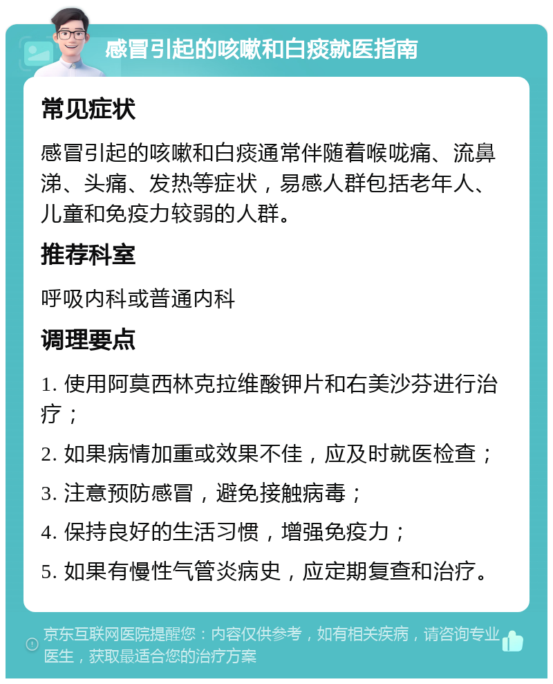 感冒引起的咳嗽和白痰就医指南 常见症状 感冒引起的咳嗽和白痰通常伴随着喉咙痛、流鼻涕、头痛、发热等症状，易感人群包括老年人、儿童和免疫力较弱的人群。 推荐科室 呼吸内科或普通内科 调理要点 1. 使用阿莫西林克拉维酸钾片和右美沙芬进行治疗； 2. 如果病情加重或效果不佳，应及时就医检查； 3. 注意预防感冒，避免接触病毒； 4. 保持良好的生活习惯，增强免疫力； 5. 如果有慢性气管炎病史，应定期复查和治疗。