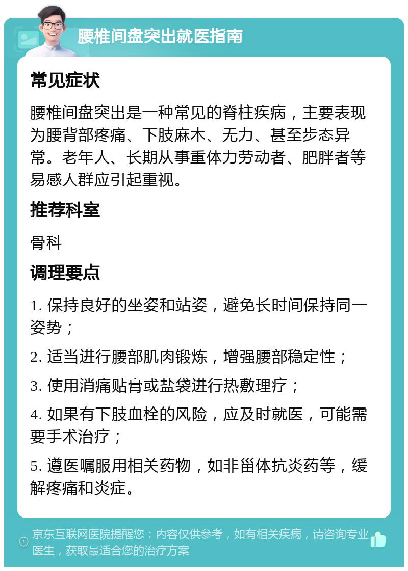 腰椎间盘突出就医指南 常见症状 腰椎间盘突出是一种常见的脊柱疾病，主要表现为腰背部疼痛、下肢麻木、无力、甚至步态异常。老年人、长期从事重体力劳动者、肥胖者等易感人群应引起重视。 推荐科室 骨科 调理要点 1. 保持良好的坐姿和站姿，避免长时间保持同一姿势； 2. 适当进行腰部肌肉锻炼，增强腰部稳定性； 3. 使用消痛贴膏或盐袋进行热敷理疗； 4. 如果有下肢血栓的风险，应及时就医，可能需要手术治疗； 5. 遵医嘱服用相关药物，如非甾体抗炎药等，缓解疼痛和炎症。