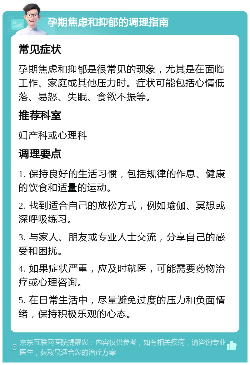 孕期焦虑和抑郁的调理指南 常见症状 孕期焦虑和抑郁是很常见的现象，尤其是在面临工作、家庭或其他压力时。症状可能包括心情低落、易怒、失眠、食欲不振等。 推荐科室 妇产科或心理科 调理要点 1. 保持良好的生活习惯，包括规律的作息、健康的饮食和适量的运动。 2. 找到适合自己的放松方式，例如瑜伽、冥想或深呼吸练习。 3. 与家人、朋友或专业人士交流，分享自己的感受和困扰。 4. 如果症状严重，应及时就医，可能需要药物治疗或心理咨询。 5. 在日常生活中，尽量避免过度的压力和负面情绪，保持积极乐观的心态。