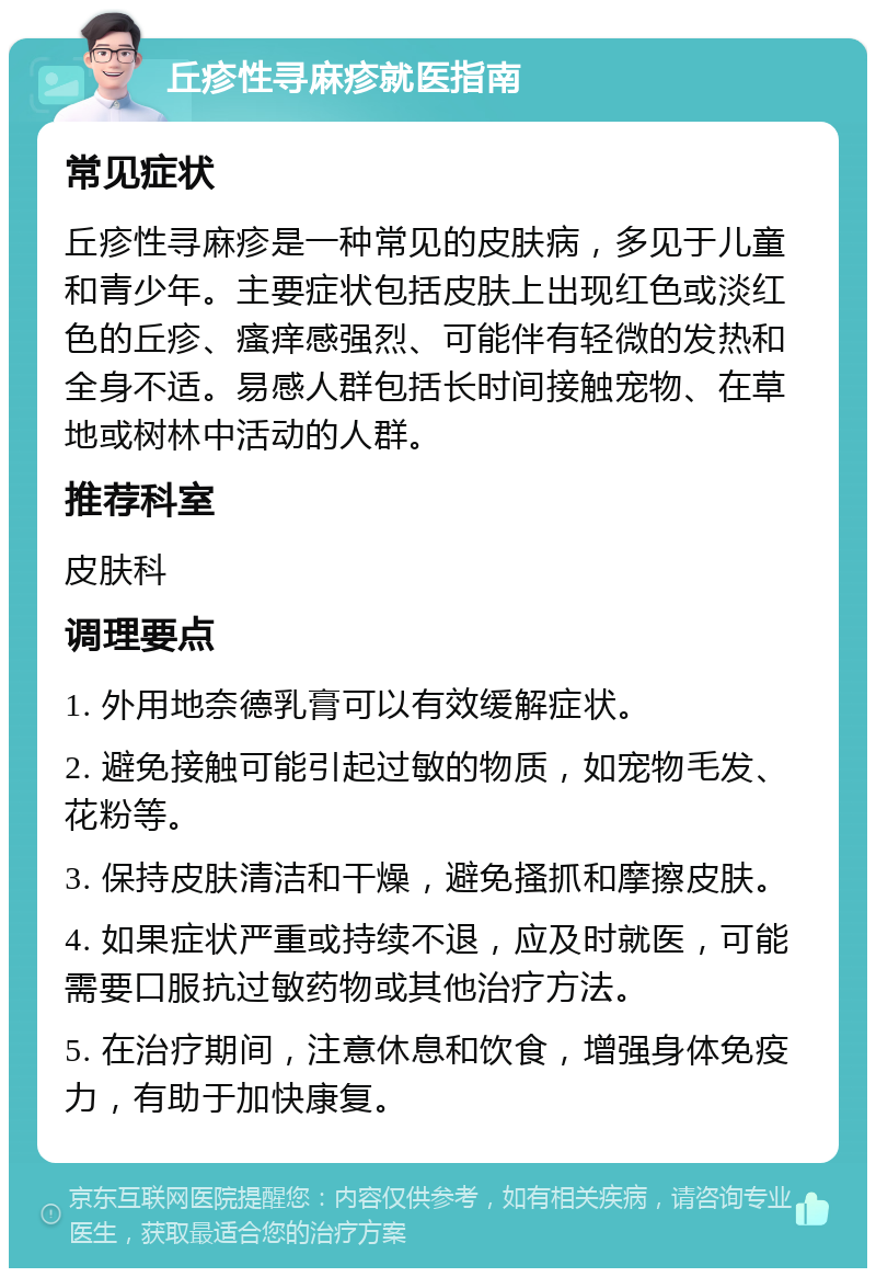 丘疹性寻麻疹就医指南 常见症状 丘疹性寻麻疹是一种常见的皮肤病，多见于儿童和青少年。主要症状包括皮肤上出现红色或淡红色的丘疹、瘙痒感强烈、可能伴有轻微的发热和全身不适。易感人群包括长时间接触宠物、在草地或树林中活动的人群。 推荐科室 皮肤科 调理要点 1. 外用地奈德乳膏可以有效缓解症状。 2. 避免接触可能引起过敏的物质，如宠物毛发、花粉等。 3. 保持皮肤清洁和干燥，避免搔抓和摩擦皮肤。 4. 如果症状严重或持续不退，应及时就医，可能需要口服抗过敏药物或其他治疗方法。 5. 在治疗期间，注意休息和饮食，增强身体免疫力，有助于加快康复。