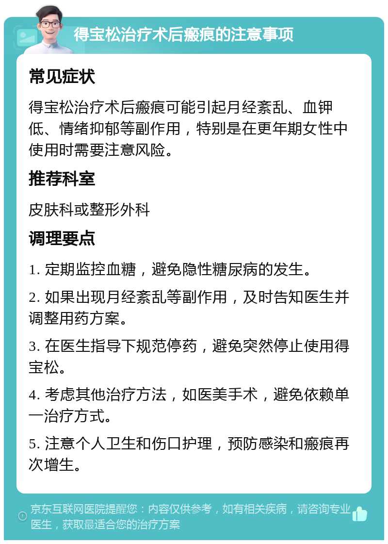 得宝松治疗术后瘢痕的注意事项 常见症状 得宝松治疗术后瘢痕可能引起月经紊乱、血钾低、情绪抑郁等副作用，特别是在更年期女性中使用时需要注意风险。 推荐科室 皮肤科或整形外科 调理要点 1. 定期监控血糖，避免隐性糖尿病的发生。 2. 如果出现月经紊乱等副作用，及时告知医生并调整用药方案。 3. 在医生指导下规范停药，避免突然停止使用得宝松。 4. 考虑其他治疗方法，如医美手术，避免依赖单一治疗方式。 5. 注意个人卫生和伤口护理，预防感染和瘢痕再次增生。