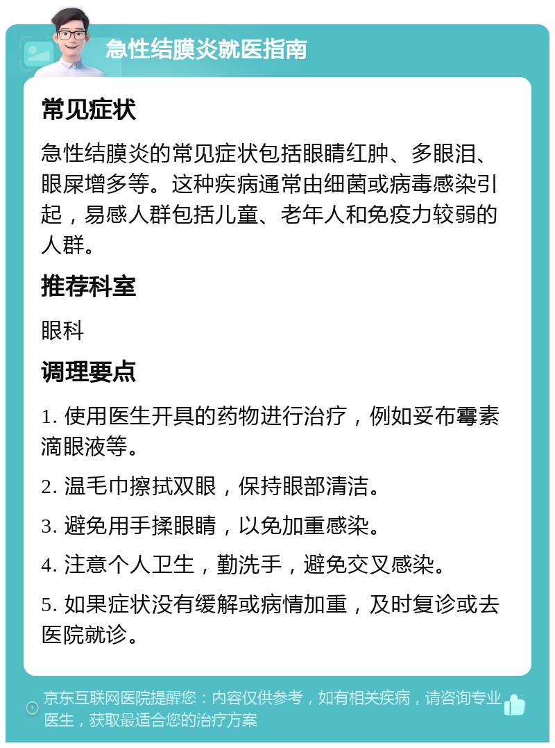 急性结膜炎就医指南 常见症状 急性结膜炎的常见症状包括眼睛红肿、多眼泪、眼屎增多等。这种疾病通常由细菌或病毒感染引起，易感人群包括儿童、老年人和免疫力较弱的人群。 推荐科室 眼科 调理要点 1. 使用医生开具的药物进行治疗，例如妥布霉素滴眼液等。 2. 温毛巾擦拭双眼，保持眼部清洁。 3. 避免用手揉眼睛，以免加重感染。 4. 注意个人卫生，勤洗手，避免交叉感染。 5. 如果症状没有缓解或病情加重，及时复诊或去医院就诊。