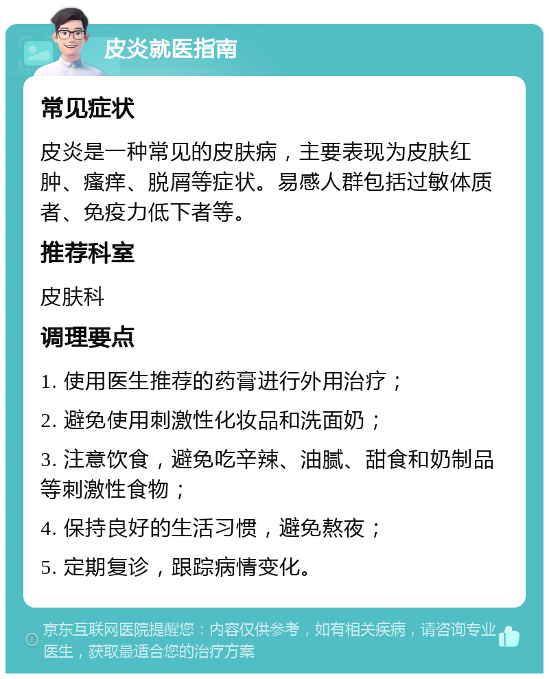 皮炎就医指南 常见症状 皮炎是一种常见的皮肤病，主要表现为皮肤红肿、瘙痒、脱屑等症状。易感人群包括过敏体质者、免疫力低下者等。 推荐科室 皮肤科 调理要点 1. 使用医生推荐的药膏进行外用治疗； 2. 避免使用刺激性化妆品和洗面奶； 3. 注意饮食，避免吃辛辣、油腻、甜食和奶制品等刺激性食物； 4. 保持良好的生活习惯，避免熬夜； 5. 定期复诊，跟踪病情变化。