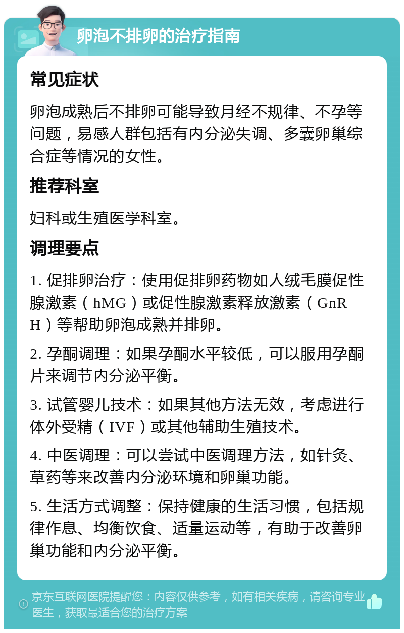 卵泡不排卵的治疗指南 常见症状 卵泡成熟后不排卵可能导致月经不规律、不孕等问题，易感人群包括有内分泌失调、多囊卵巢综合症等情况的女性。 推荐科室 妇科或生殖医学科室。 调理要点 1. 促排卵治疗：使用促排卵药物如人绒毛膜促性腺激素（hMG）或促性腺激素释放激素（GnRH）等帮助卵泡成熟并排卵。 2. 孕酮调理：如果孕酮水平较低，可以服用孕酮片来调节内分泌平衡。 3. 试管婴儿技术：如果其他方法无效，考虑进行体外受精（IVF）或其他辅助生殖技术。 4. 中医调理：可以尝试中医调理方法，如针灸、草药等来改善内分泌环境和卵巢功能。 5. 生活方式调整：保持健康的生活习惯，包括规律作息、均衡饮食、适量运动等，有助于改善卵巢功能和内分泌平衡。