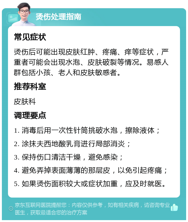 烫伤处理指南 常见症状 烫伤后可能出现皮肤红肿、疼痛、痒等症状，严重者可能会出现水泡、皮肤破裂等情况。易感人群包括小孩、老人和皮肤敏感者。 推荐科室 皮肤科 调理要点 1. 消毒后用一次性针筒挑破水泡，擦除液体； 2. 涂抹夫西地酸乳膏进行局部消炎； 3. 保持伤口清洁干燥，避免感染； 4. 避免弄掉表面薄薄的那层皮，以免引起疼痛； 5. 如果烫伤面积较大或症状加重，应及时就医。