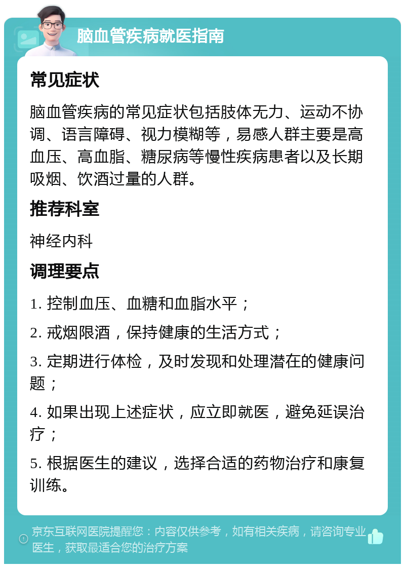 脑血管疾病就医指南 常见症状 脑血管疾病的常见症状包括肢体无力、运动不协调、语言障碍、视力模糊等，易感人群主要是高血压、高血脂、糖尿病等慢性疾病患者以及长期吸烟、饮酒过量的人群。 推荐科室 神经内科 调理要点 1. 控制血压、血糖和血脂水平； 2. 戒烟限酒，保持健康的生活方式； 3. 定期进行体检，及时发现和处理潜在的健康问题； 4. 如果出现上述症状，应立即就医，避免延误治疗； 5. 根据医生的建议，选择合适的药物治疗和康复训练。