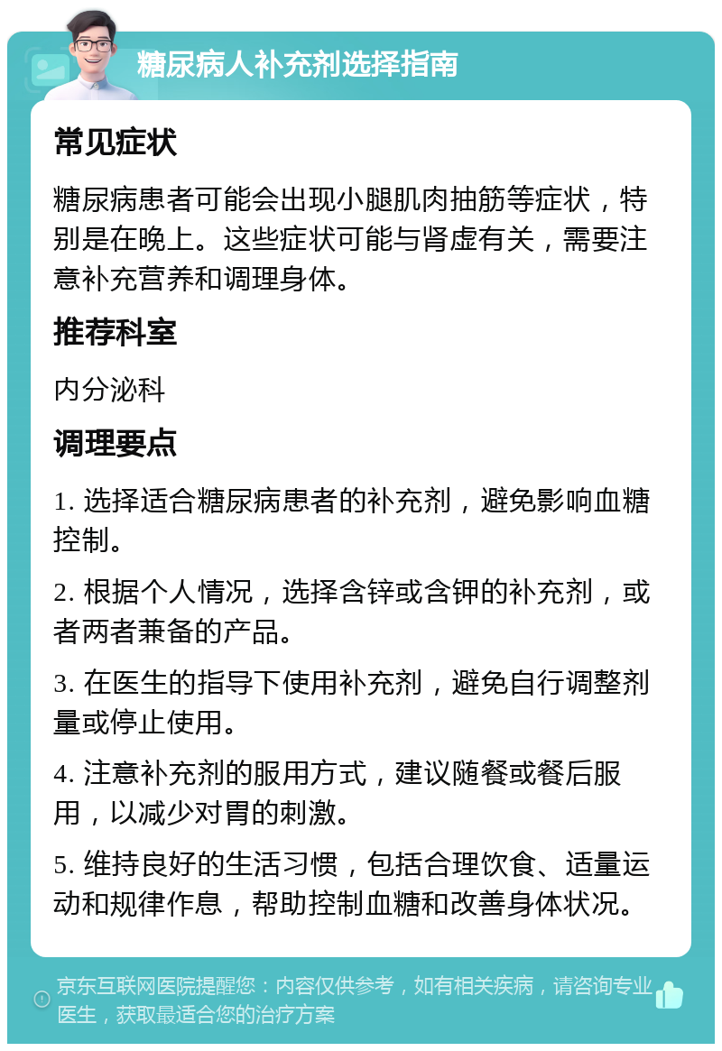 糖尿病人补充剂选择指南 常见症状 糖尿病患者可能会出现小腿肌肉抽筋等症状，特别是在晚上。这些症状可能与肾虚有关，需要注意补充营养和调理身体。 推荐科室 内分泌科 调理要点 1. 选择适合糖尿病患者的补充剂，避免影响血糖控制。 2. 根据个人情况，选择含锌或含钾的补充剂，或者两者兼备的产品。 3. 在医生的指导下使用补充剂，避免自行调整剂量或停止使用。 4. 注意补充剂的服用方式，建议随餐或餐后服用，以减少对胃的刺激。 5. 维持良好的生活习惯，包括合理饮食、适量运动和规律作息，帮助控制血糖和改善身体状况。